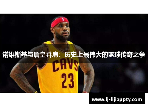诺维斯基与詹皇并肩：历史上最伟大的篮球传奇之争
