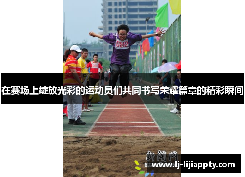 在赛场上绽放光彩的运动员们共同书写荣耀篇章的精彩瞬间