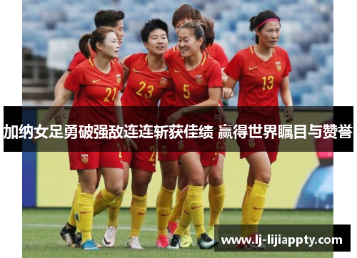 加纳女足勇破强敌连连斩获佳绩 赢得世界瞩目与赞誉