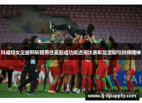 科威特女足披荆斩棘勇往直前成功挺进淘汰赛彰显坚韧与拼搏精神